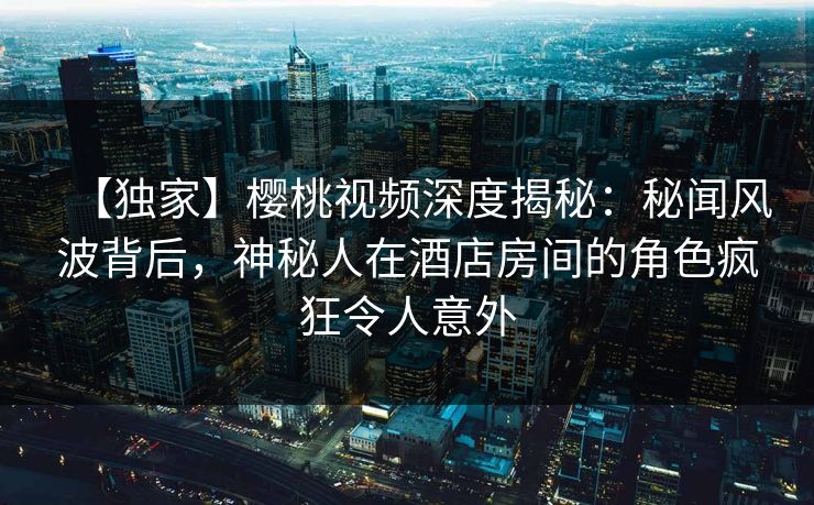 【独家】樱桃视频深度揭秘：秘闻风波背后，神秘人在酒店房间的角色疯狂令人意外