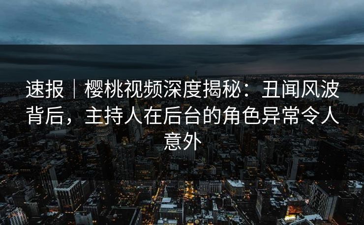 速报｜樱桃视频深度揭秘：丑闻风波背后，主持人在后台的角色异常令人意外