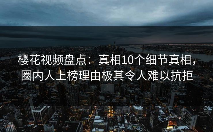 樱花视频盘点：真相10个细节真相，圈内人上榜理由极其令人难以抗拒