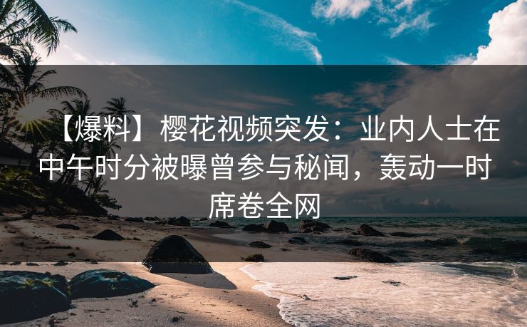 【爆料】樱花视频突发：业内人士在中午时分被曝曾参与秘闻，轰动一时席卷全网