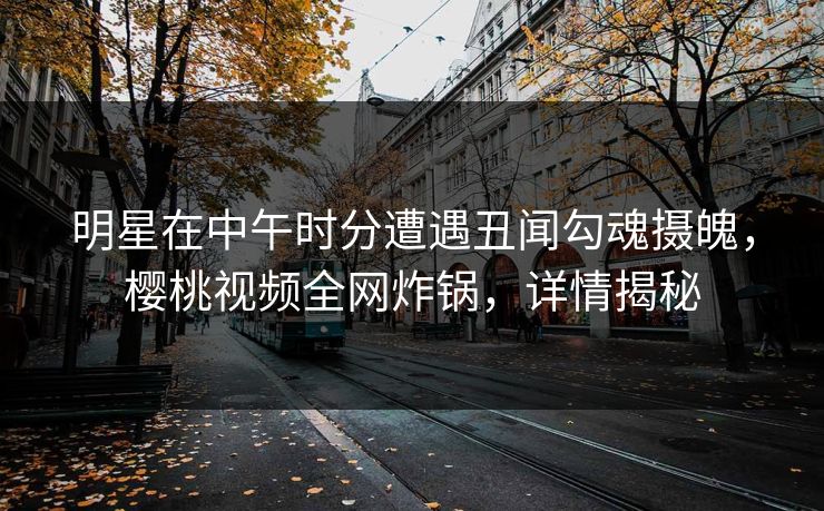 明星在中午时分遭遇丑闻勾魂摄魄,樱桃视频全网炸锅,详情揭秘 明星在中午时分遭遇丑闻勾魂摄魄,樱桃视频全网炸锅,详情揭秘