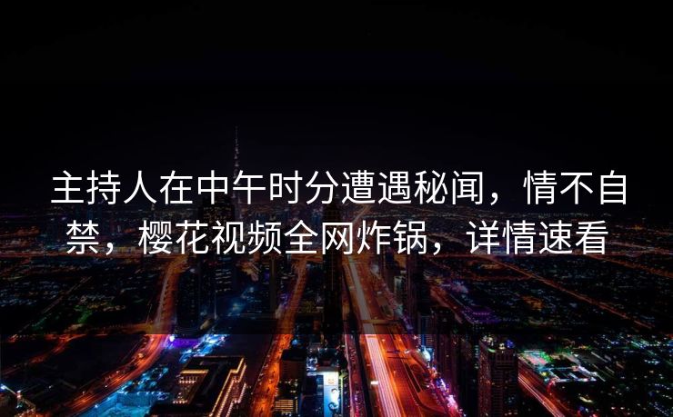 主持人在中午时分遭遇秘闻,情不自禁,樱花视频全网炸锅,详情速看 主持人在中午时分遭遇秘闻,情不自禁,樱花视频全网炸锅,详情速看