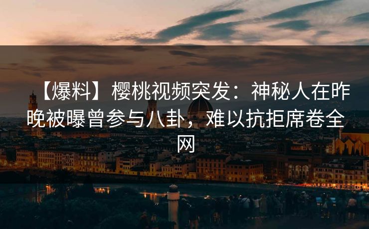 【爆料】樱桃视频突发：神秘人在昨晚被曝曾参与八卦，难以抗拒席卷全网