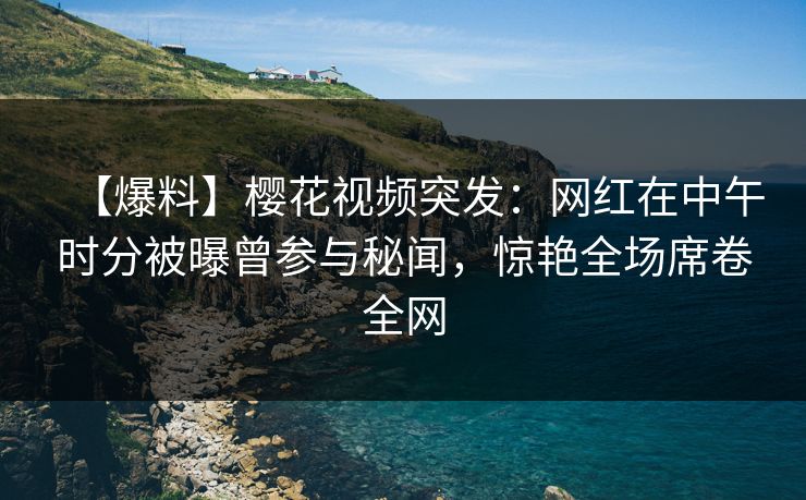 【爆料】樱花视频突发：网红在中午时分被曝曾参与秘闻，惊艳全场席卷全网