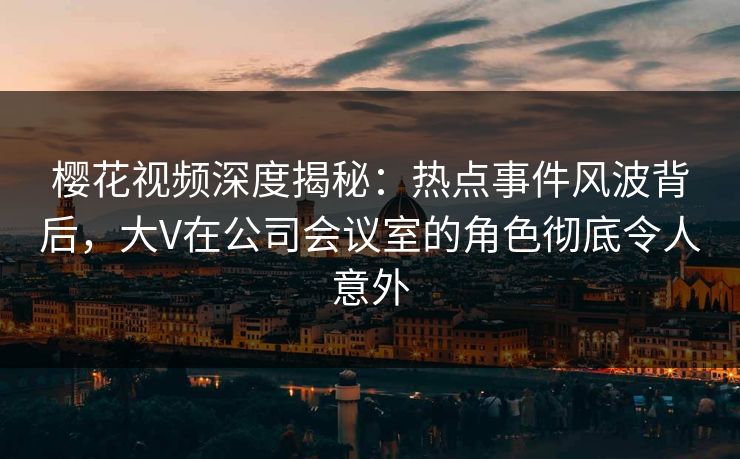 樱花视频深度揭秘：热点事件风波背后，大V在公司会议室的角色彻底令人意外