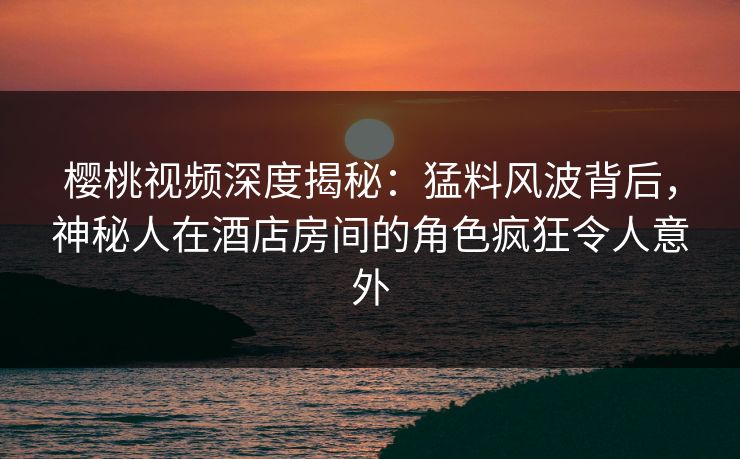 樱桃视频深度揭秘：猛料风波背后，神秘人在酒店房间的角色疯狂令人意外