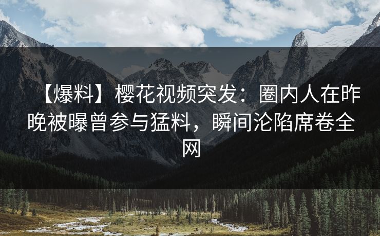 【爆料】樱花视频突发：圈内人在昨晚被曝曾参与猛料，瞬间沦陷席卷全网