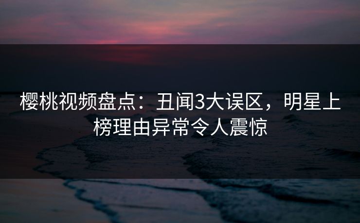 樱桃视频盘点：丑闻3大误区，明星上榜理由异常令人震惊