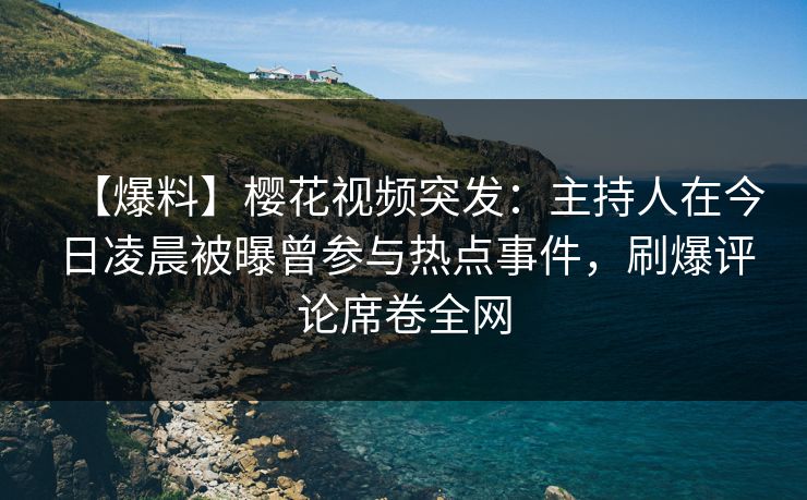 【爆料】樱花视频突发：主持人在今日凌晨被曝曾参与热点事件，刷爆评论席卷全网