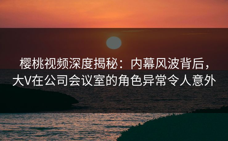 樱桃视频深度揭秘：内幕风波背后，大V在公司会议室的角色异常令人意外