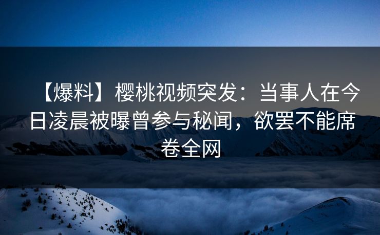 【爆料】樱桃视频突发：当事人在今日凌晨被曝曾参与秘闻，欲罢不能席卷全网