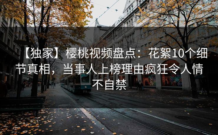 【独家】樱桃视频盘点：花絮10个细节真相，当事人上榜理由疯狂令人情不自禁