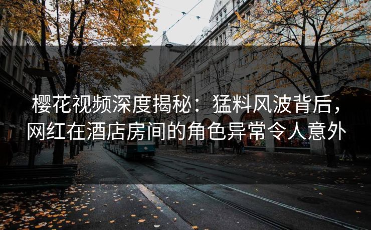 樱花视频深度揭秘：猛料风波背后，网红在酒店房间的角色异常令人意外
