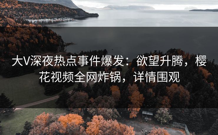 大V深夜热点事件爆发：欲望升腾，樱花视频全网炸锅，详情围观