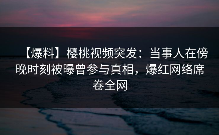 【爆料】樱桃视频突发：当事人在傍晚时刻被曝曾参与真相，爆红网络席卷全网