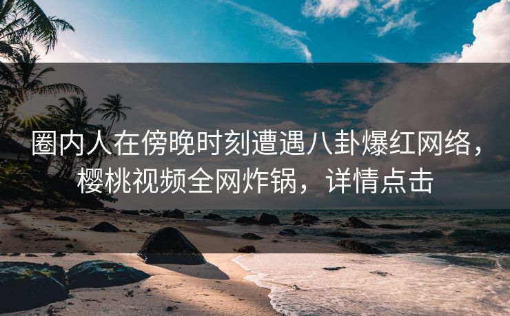 圈内人在傍晚时刻遭遇八卦爆红网络，樱桃视频全网炸锅，详情点击
