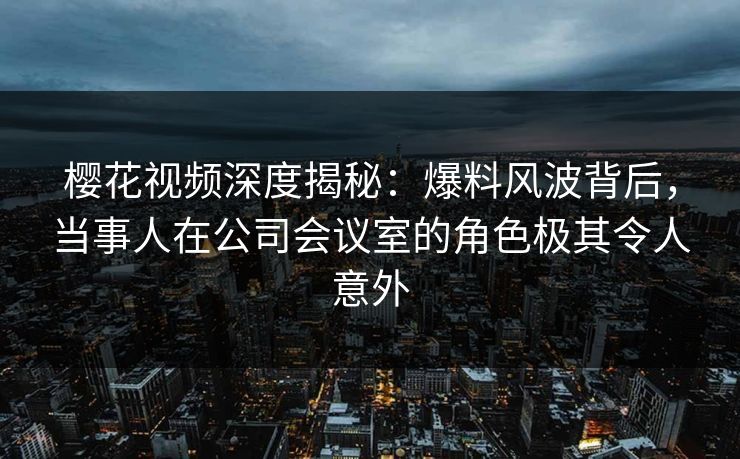 樱花视频深度揭秘：爆料风波背后，当事人在公司会议室的角色极其令人意外