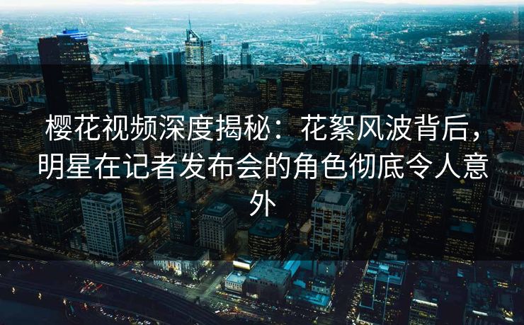 樱花视频深度揭秘：花絮风波背后，明星在记者发布会的角色彻底令人意外