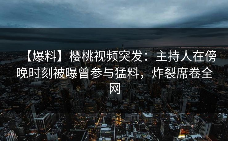 【爆料】樱桃视频突发：主持人在傍晚时刻被曝曾参与猛料，炸裂席卷全网