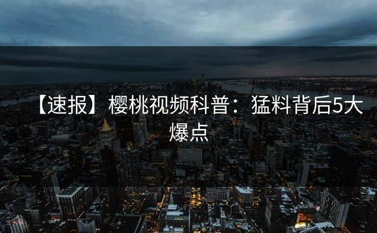 【速报】樱桃视频科普：猛料背后5大爆点