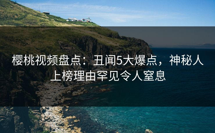 樱桃视频盘点：丑闻5大爆点，神秘人上榜理由罕见令人窒息