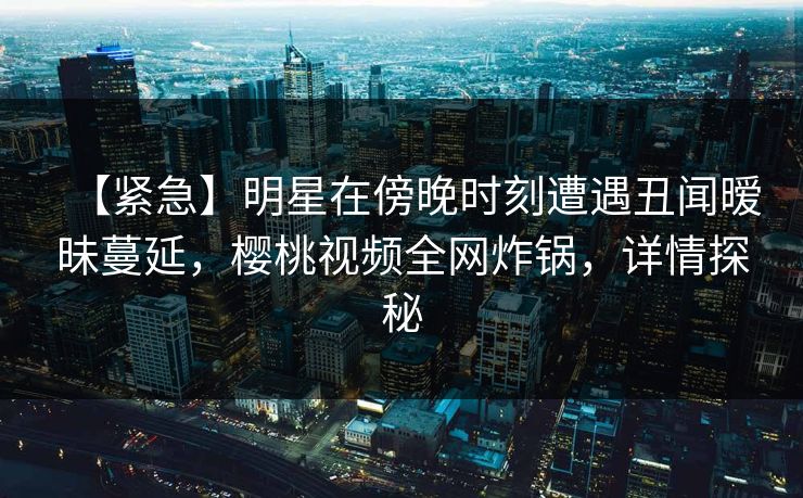 【紧急】明星在傍晚时刻遭遇丑闻暧昧蔓延，樱桃视频全网炸锅，详情探秘