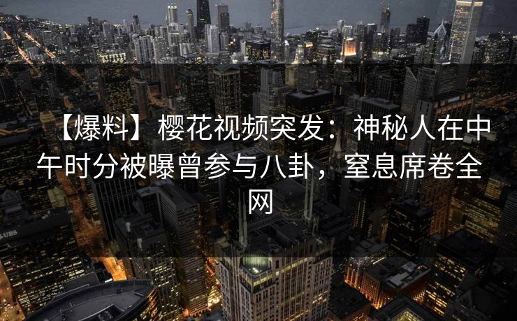 【爆料】樱花视频突发：神秘人在中午时分被曝曾参与八卦，窒息席卷全网