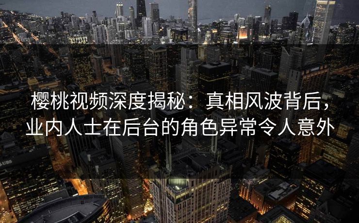 樱桃视频深度揭秘：真相风波背后，业内人士在后台的角色异常令人意外