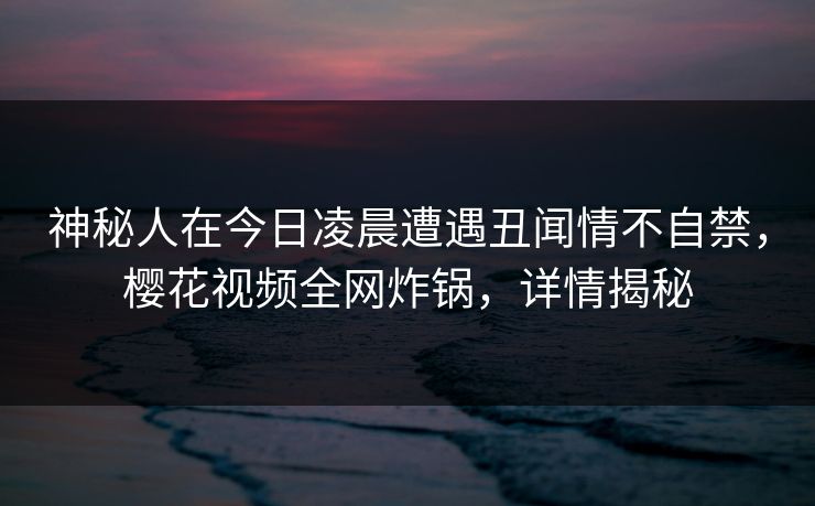 神秘人在今日凌晨遭遇丑闻情不自禁，樱花视频全网炸锅，详情揭秘