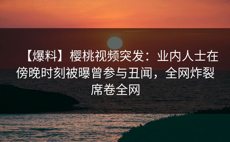【爆料】樱桃视频突发：业内人士在傍晚时刻被曝曾参与丑闻，全网炸裂席卷全网