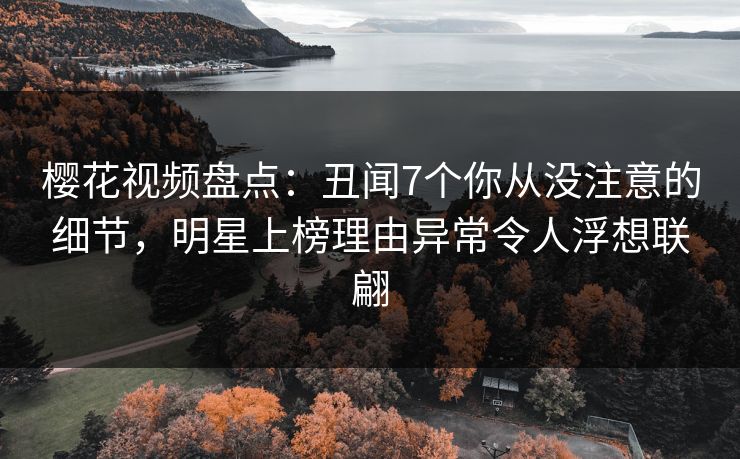 樱花视频盘点：丑闻7个你从没注意的细节，明星上榜理由异常令人浮想联翩
