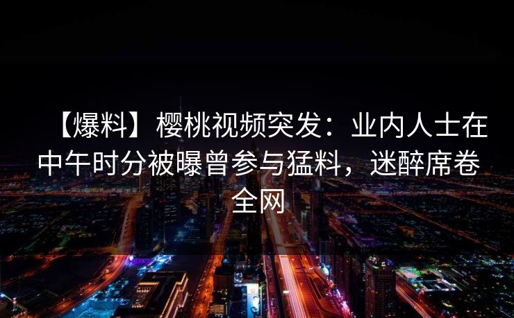 【爆料】樱桃视频突发：业内人士在中午时分被曝曾参与猛料，迷醉席卷全网