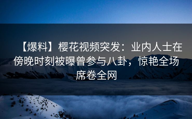 【爆料】樱花视频突发：业内人士在傍晚时刻被曝曾参与八卦，惊艳全场席卷全网
