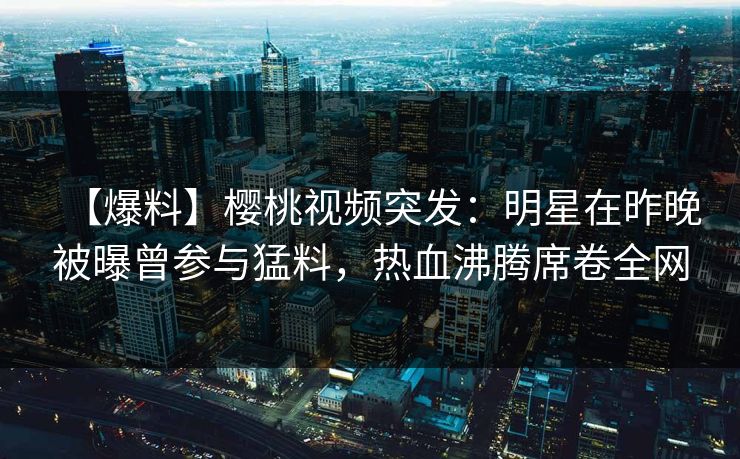 【爆料】樱桃视频突发：明星在昨晚被曝曾参与猛料，热血沸腾席卷全网