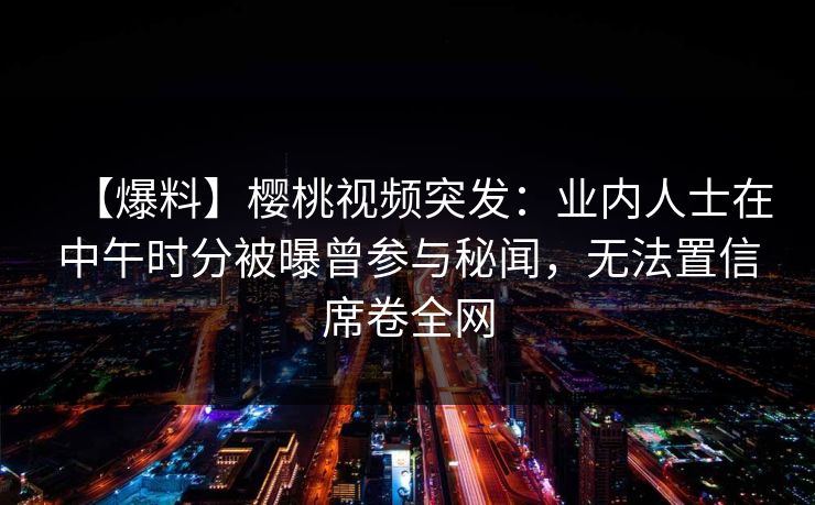 【爆料】樱桃视频突发：业内人士在中午时分被曝曾参与秘闻，无法置信席卷全网