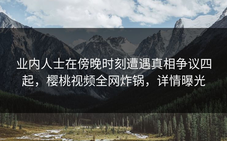 业内人士在傍晚时刻遭遇真相争议四起，樱桃视频全网炸锅，详情曝光