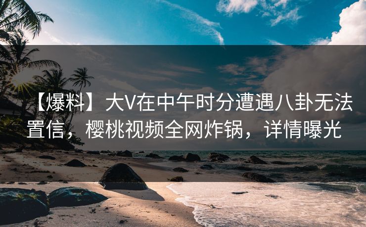 【爆料】大V在中午时分遭遇八卦无法置信，樱桃视频全网炸锅，详情曝光