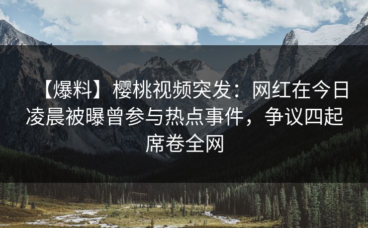 【爆料】樱桃视频突发：网红在今日凌晨被曝曾参与热点事件，争议四起席卷全网
