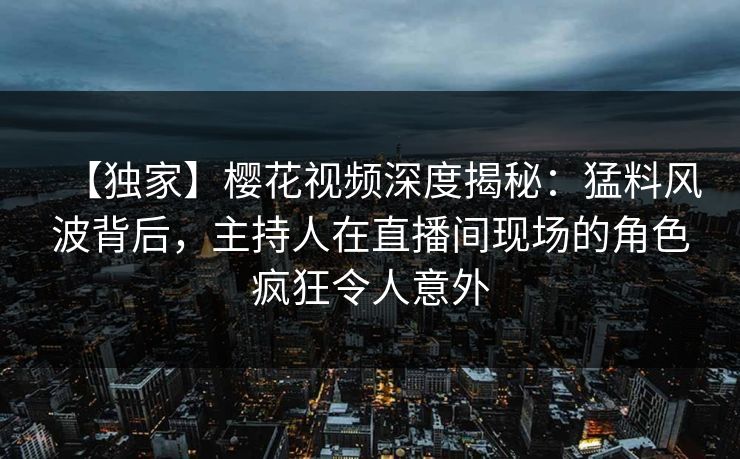 【独家】樱花视频深度揭秘：猛料风波背后，主持人在直播间现场的角色疯狂令人意外