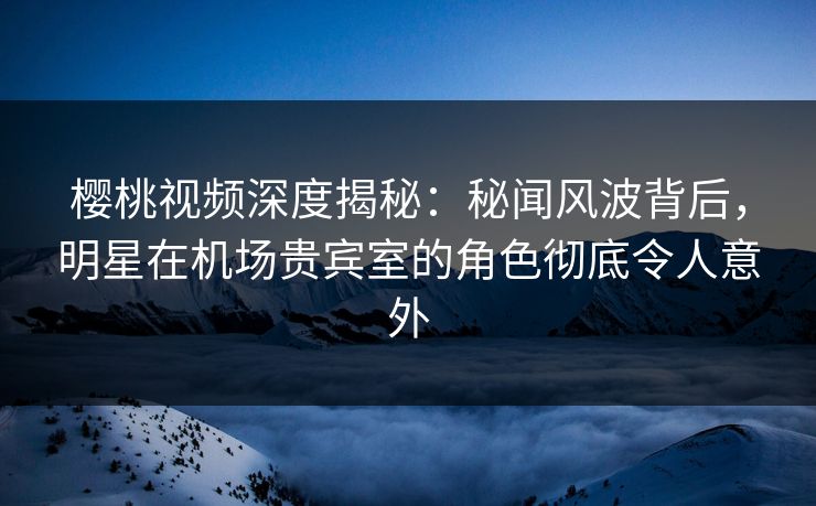 樱桃视频深度揭秘：秘闻风波背后，明星在机场贵宾室的角色彻底令人意外