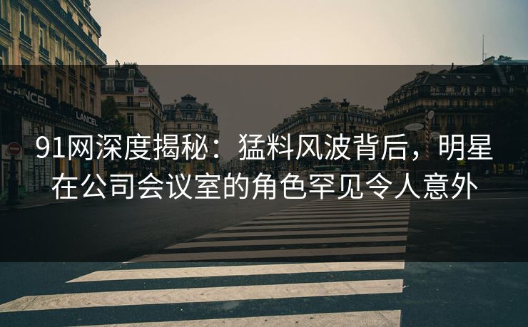 91网深度揭秘：猛料风波背后，明星在公司会议室的角色罕见令人意外