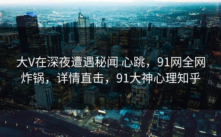 大V在深夜遭遇秘闻 心跳，91网全网炸锅，详情直击，91大神心理知乎