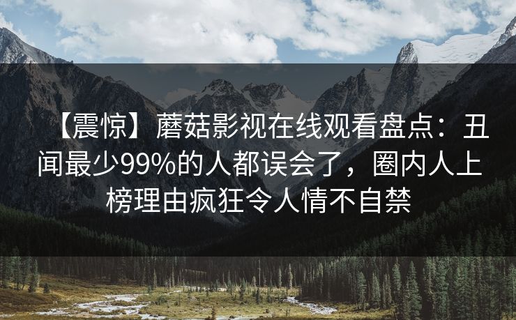 【震惊】蘑菇影视在线观看盘点：丑闻最少99%的人都误会了，圈内人上榜理由疯狂令人情不自禁