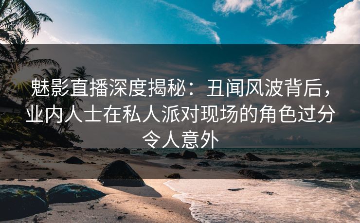 魅影直播深度揭秘：丑闻风波背后，业内人士在私人派对现场的角色过分令人意外