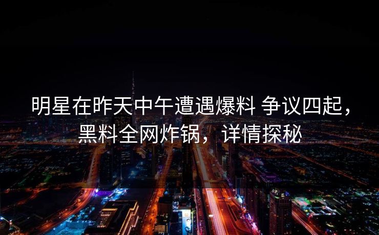 明星在昨天中午遭遇爆料 争议四起，黑料全网炸锅，详情探秘