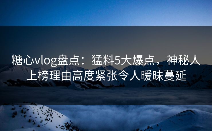 糖心vlog盘点：猛料5大爆点，神秘人上榜理由高度紧张令人暧昧蔓延