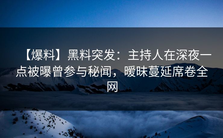 【爆料】黑料突发：主持人在深夜一点被曝曾参与秘闻，暧昧蔓延席卷全网
