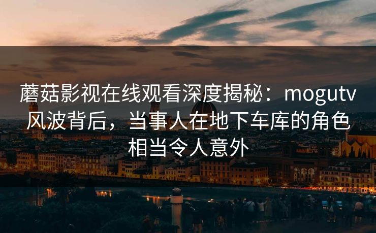 蘑菇影视在线观看深度揭秘:mogutv风波背后,当事人在地下车库的角色相当令人意外 蘑菇影视在线观看深度揭秘:mogutv风波背后,当事人在地下车库的角色相当令人意外