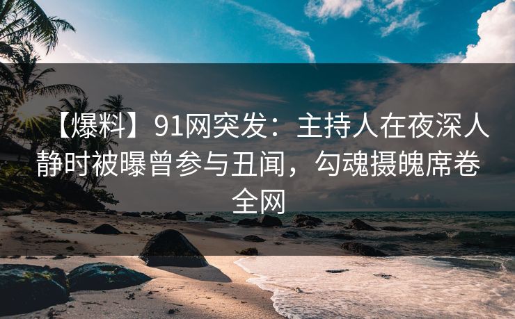 【爆料】91网突发：主持人在夜深人静时被曝曾参与丑闻，勾魂摄魄席卷全网