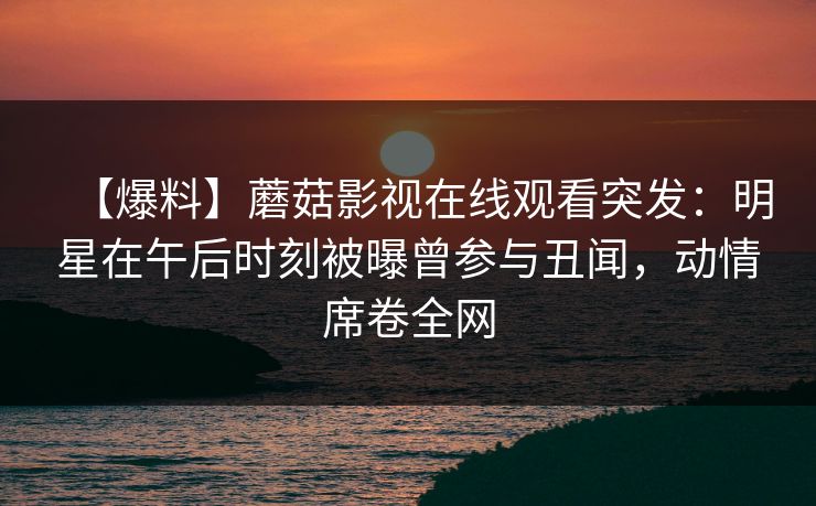 【爆料】蘑菇影视在线观看突发:明星在午后时刻被曝曾参与丑闻,动情席卷全网 【爆料】蘑菇影视在线观看突发:明星在午后时刻被曝曾参与丑闻,动情席卷全网